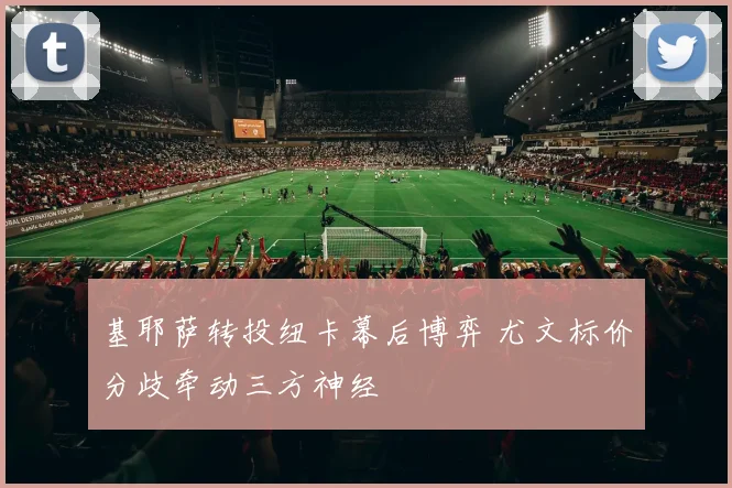 基耶萨转投纽卡幕后博弈 尤文标价分歧牵动三方神经