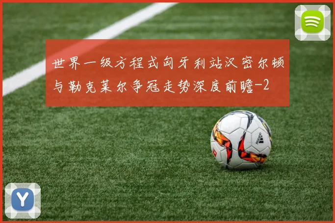 世界一级方程式匈牙利站汉密尔顿与勒克莱尔争冠走势深度前瞻