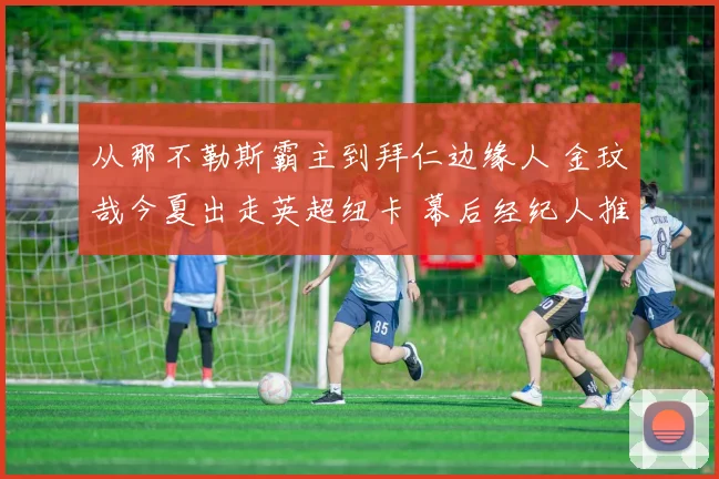 从那不勒斯霸主到拜仁边缘人 金玟哉今夏出走英超纽卡 幕后经纪人推手与俱乐部博弈全解密