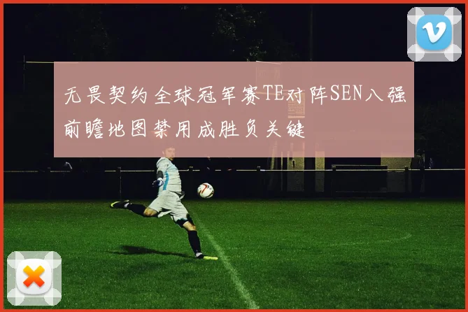 无畏契约全球冠军赛TE对阵SEN八强前瞻地图禁用成胜负关键