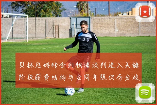 贝林厄姆转会利物浦谈判进入关键阶段薪资结构与合同年限仍存分歧