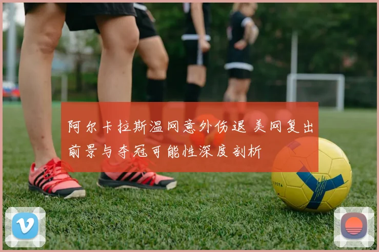 阿尔卡拉斯温网意外伤退 美网复出前景与夺冠可能性深度剖析