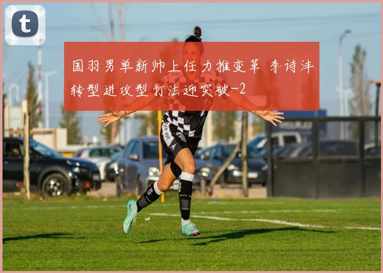 国羽男单新帅上任力推变革 李诗沣转型进攻型打法迎突破