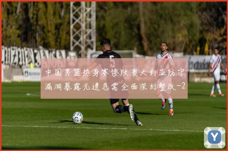 中国男篮热身赛惨败澳大利亚防守漏洞暴露无遗急需全面深刻整改