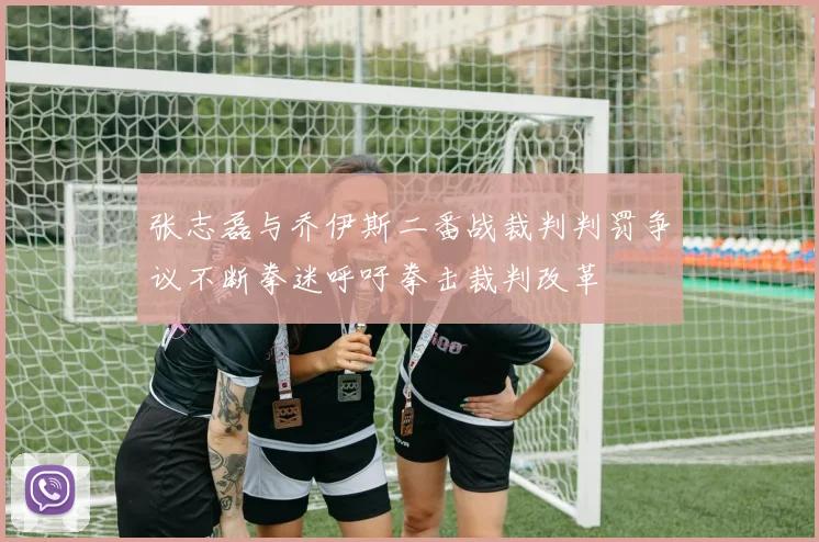 张志磊与乔伊斯二番战裁判判罚争议不断拳迷呼吁拳击裁判改革