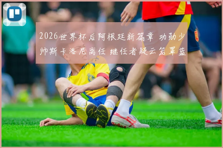 2026世界杯后阿根廷新篇章 功勋少帅斯卡洛尼离任 继任者疑云笼罩蓝白天空