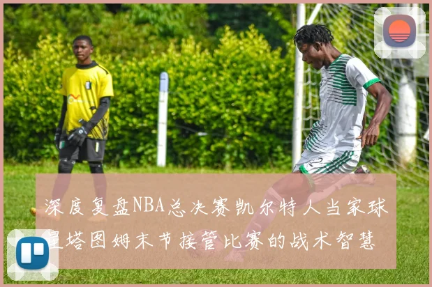 深度复盘NBA总决赛凯尔特人当家球星塔图姆末节接管比赛的战术智慧