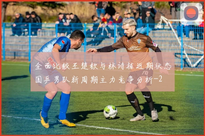 全面比较王楚钦与林诗栋近期状态国乒男队新周期主力竞争分析