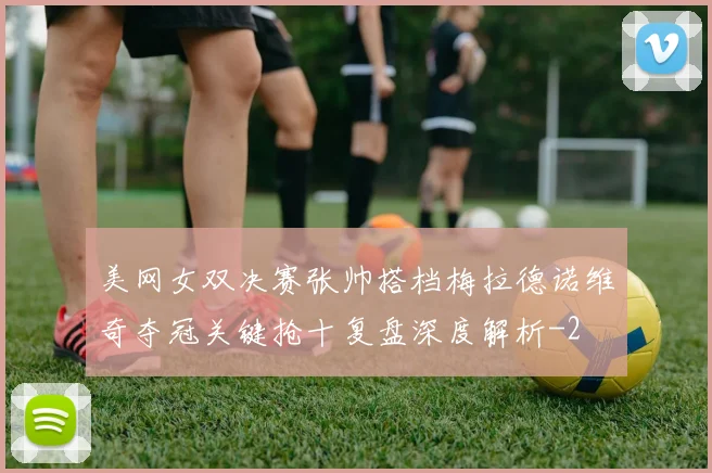 美网女双决赛张帅搭档梅拉德诺维奇夺冠关键抢十复盘深度解析
