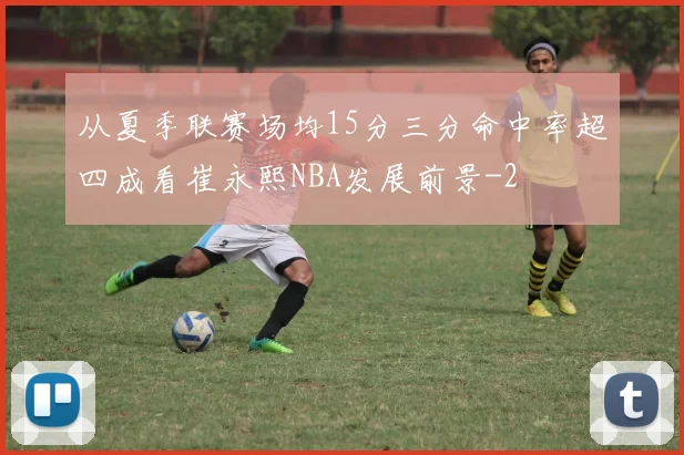 从夏季联赛场均15分三分命中率超四成看崔永熙NBA发展前景