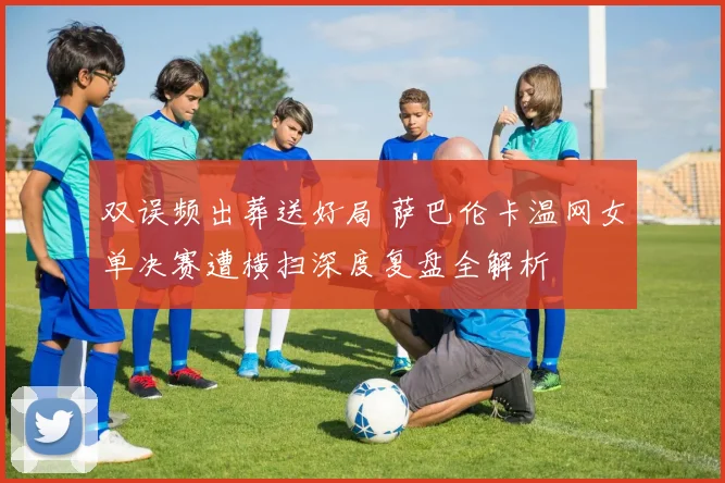 双误频出葬送好局 萨巴伦卡温网女单决赛遭横扫深度复盘全解析