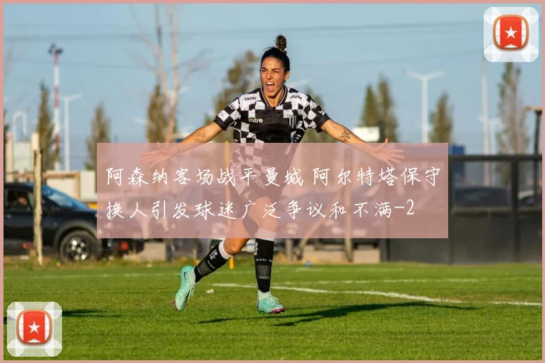阿森纳客场战平曼城 阿尔特塔保守换人引发球迷广泛争议和不满