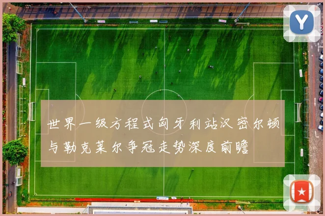 世界一级方程式匈牙利站汉密尔顿与勒克莱尔争冠走势深度前瞻
