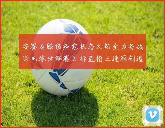 安赛龙膝伤痊愈状态火热全力备战羽毛球世锦赛目标直指三连冠创造新历史