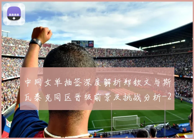 中网女单抽签深度解析郑钦文与斯瓦泰克同区晋级前景及挑战分析