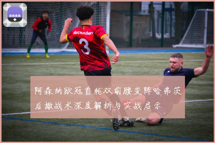 阿森纳欧冠首轮双前腰变阵哈弗茨后撤战术深度解析与实战启示