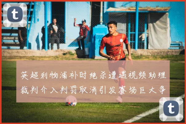 英超利物浦补时绝杀遭遇视频助理裁判介入判罚取消引发赛场巨大争议