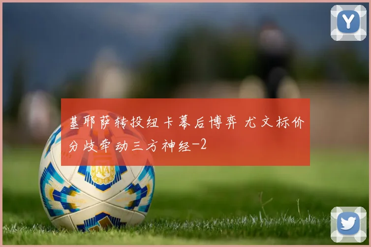 基耶萨转投纽卡幕后博弈 尤文标价分歧牵动三方神经