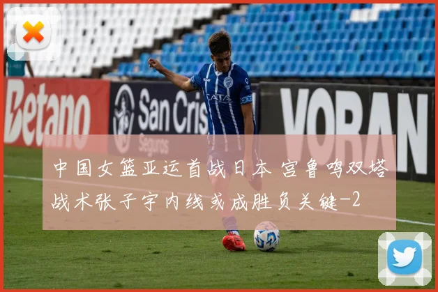中国女篮亚运首战日本 宫鲁鸣双塔战术张子宇内线或成胜负关键