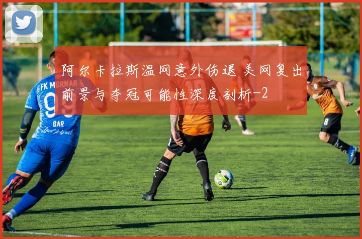 阿尔卡拉斯温网意外伤退 美网复出前景与夺冠可能性深度剖析