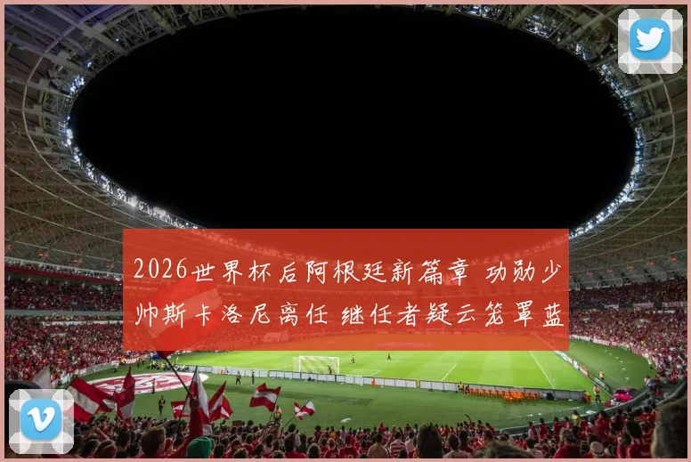 2026世界杯后阿根廷新篇章 功勋少帅斯卡洛尼离任 继任者疑云笼罩蓝白天空