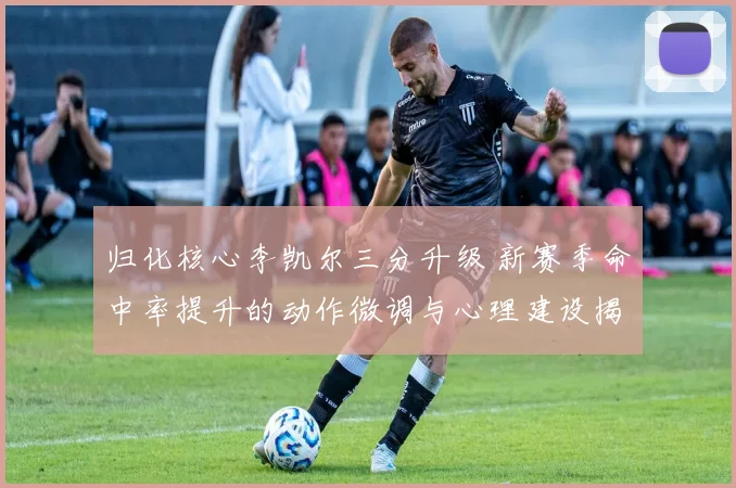 归化核心李凯尔三分升级 新赛季命中率提升的动作微调与心理建设揭秘
