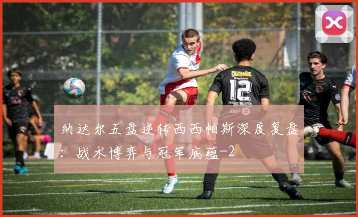 纳达尔五盘逆转西西帕斯深度复盘：战术博弈与冠军底蕴