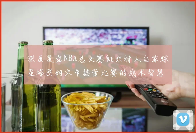 深度复盘NBA总决赛凯尔特人当家球星塔图姆末节接管比赛的战术智慧
