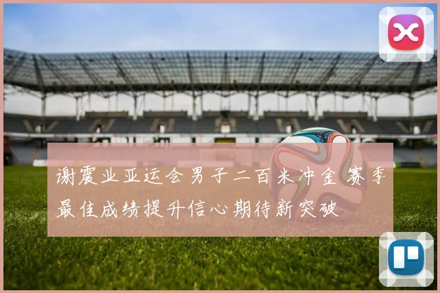 谢震业亚运会男子二百米冲金 赛季最佳成绩提升信心期待新突破