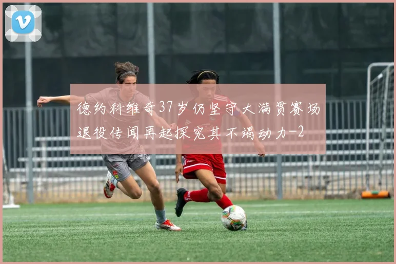 德约科维奇37岁仍坚守大满贯赛场退役传闻再起探究其不竭动力