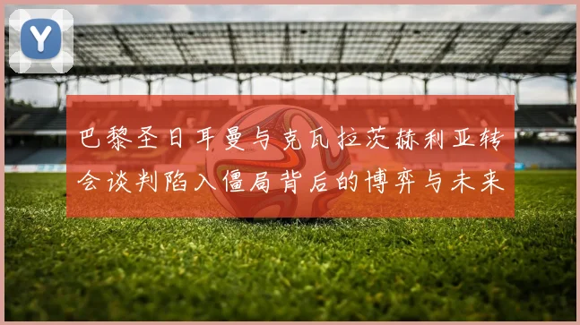 巴黎圣日耳曼与克瓦拉茨赫利亚转会谈判陷入僵局背后的博弈与未来前景