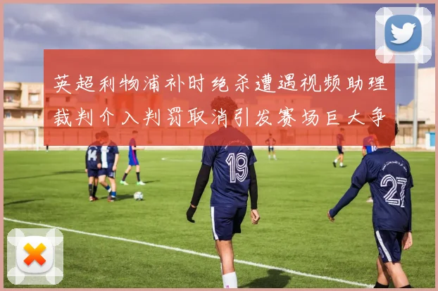 英超利物浦补时绝杀遭遇视频助理裁判介入判罚取消引发赛场巨大争议