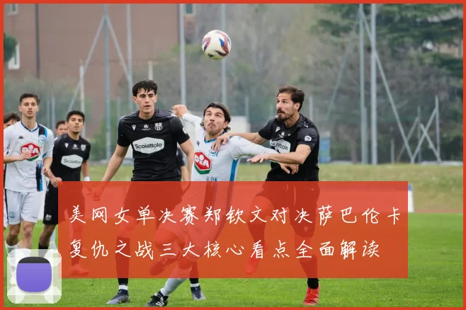 美网女单决赛郑钦文对决萨巴伦卡复仇之战三大核心看点全面解读