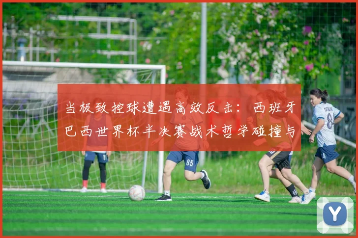 当极致控球遭遇高效反击：西班牙巴西世界杯半决赛战术哲学碰撞与数字复盘
