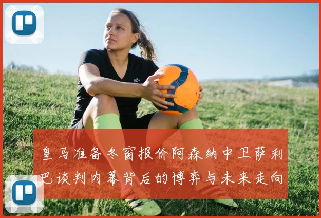 皇马准备冬窗报价阿森纳中卫萨利巴谈判内幕背后的博弈与未来走向
