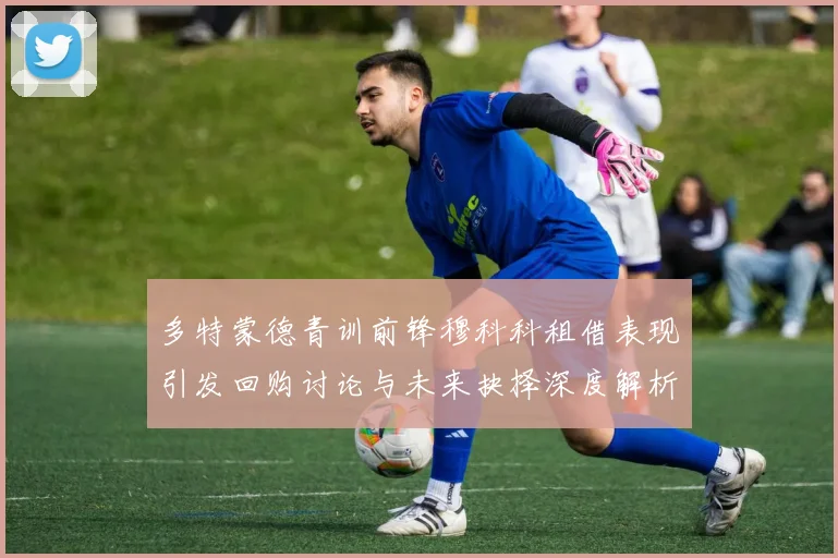 多特蒙德青训前锋穆科科租借表现引发回购讨论与未来抉择深度解析