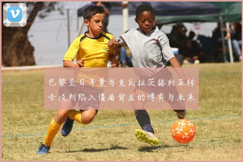 巴黎圣日耳曼与克瓦拉茨赫利亚转会谈判陷入僵局背后的博弈与未来前景