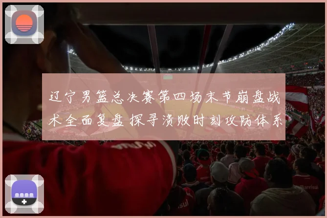 辽宁男篮总决赛第四场末节崩盘战术全面复盘 探寻溃败时刻攻防体系坍塌根源