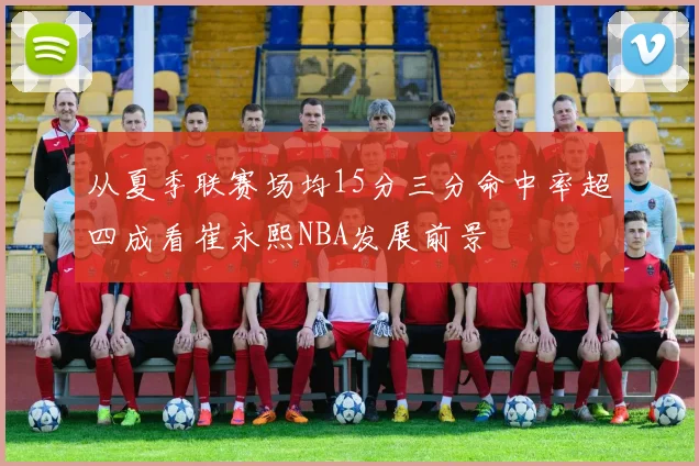 从夏季联赛场均15分三分命中率超四成看崔永熙NBA发展前景