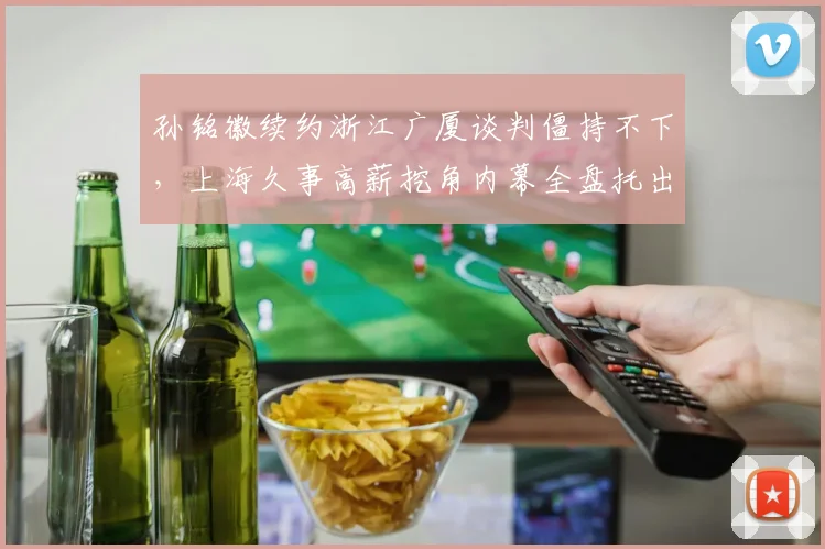 孙铭徽续约浙江广厦谈判僵持不下，上海久事高薪挖角内幕全盘托出