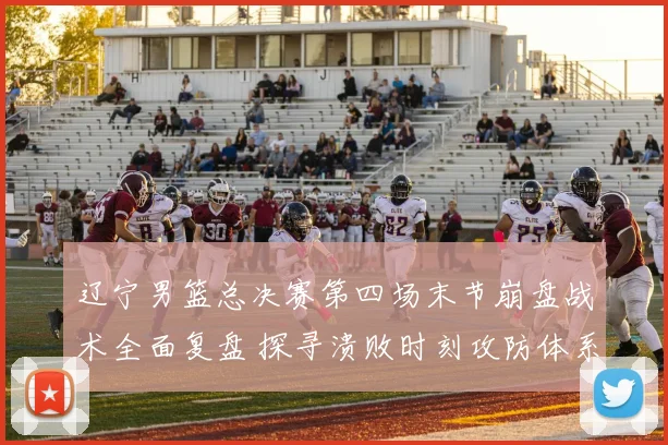 辽宁男篮总决赛第四场末节崩盘战术全面复盘 探寻溃败时刻攻防体系坍塌根源