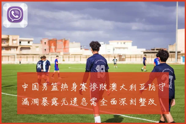 中国男篮热身赛惨败澳大利亚防守漏洞暴露无遗急需全面深刻整改