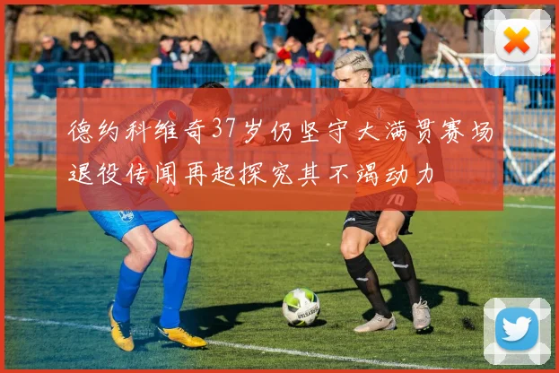 德约科维奇37岁仍坚守大满贯赛场退役传闻再起探究其不竭动力