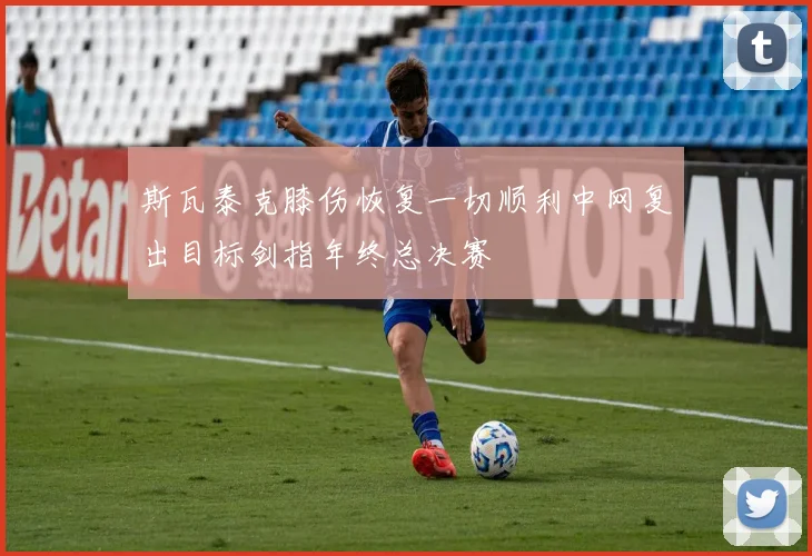 斯瓦泰克膝伤恢复一切顺利中网复出目标剑指年终总决赛