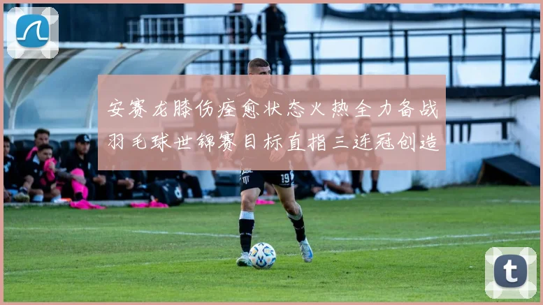 安赛龙膝伤痊愈状态火热全力备战羽毛球世锦赛目标直指三连冠创造新历史
