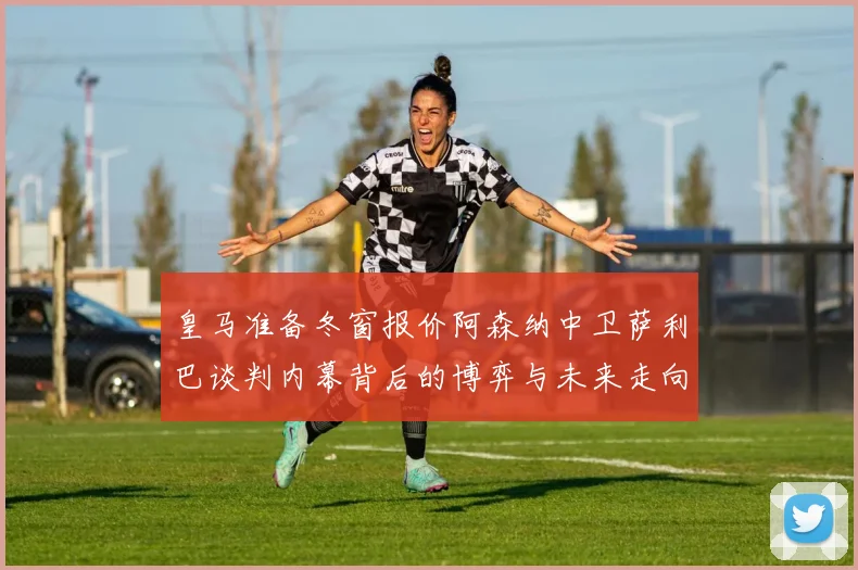 皇马准备冬窗报价阿森纳中卫萨利巴谈判内幕背后的博弈与未来走向