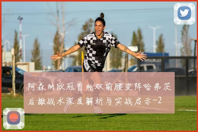 阿森纳欧冠首轮双前腰变阵哈弗茨后撤战术深度解析与实战启示