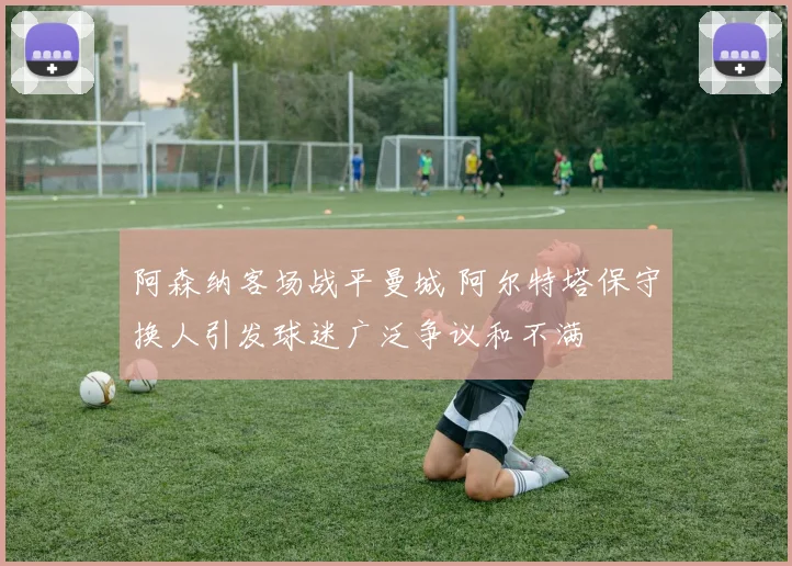 阿森纳客场战平曼城 阿尔特塔保守换人引发球迷广泛争议和不满