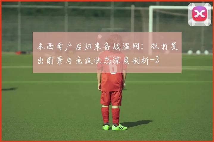 本西奇产后归来备战温网：双打复出前景与竞技状态深度剖析